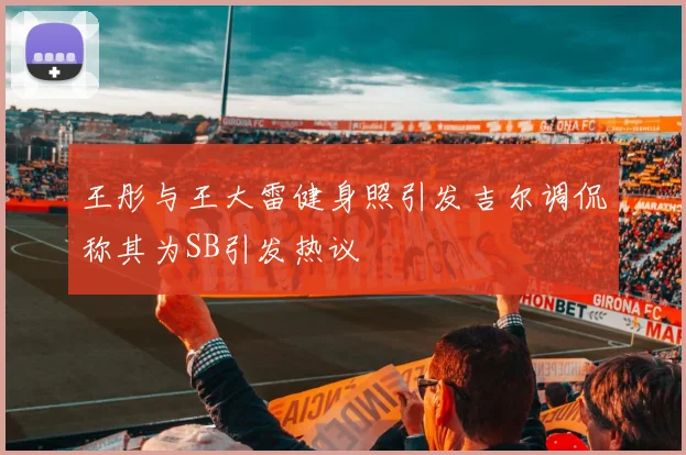 王彤与王大雷健身照引发吉尔调侃称其为SB引发热议