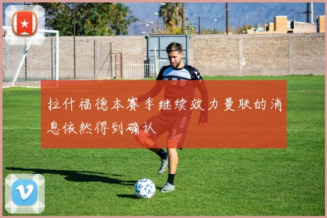 拉什福德本赛季继续效力曼联的消息依然得到确认